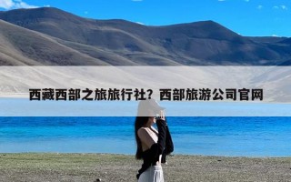 西藏西部之旅旅行社？西部旅游公司官网