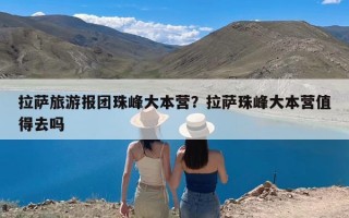 拉萨旅游报团珠峰大本营？拉萨珠峰大本营值得去吗