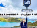 老年人能去西藏旅游吗？老年人能不能去西藏