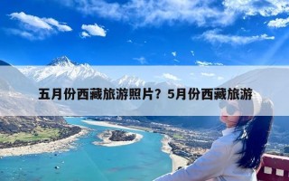 五月份西藏旅游照片？5月份西藏旅游