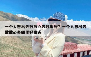 一个人想出去散散心去哪里好？一个人想出去散散心去哪里好附近