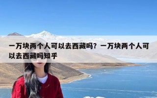 一万块两个人可以去西藏吗？一万块两个人可以去西藏吗知乎