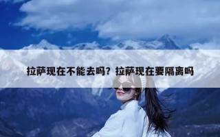 拉萨现在不能去吗？拉萨现在要隔离吗