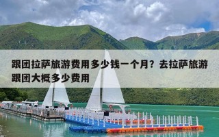 跟团拉萨旅游费用多少钱一个月？去拉萨旅游跟团大概多少费用