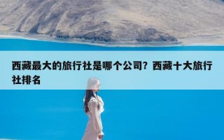 西藏最大的旅行社是哪个公司？西藏十大旅行社排名