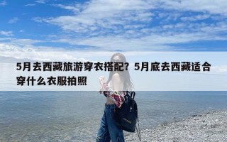 5月去西藏旅游穿衣搭配？5月底去西藏适合穿什么衣服拍照