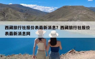 西藏旅行社报价表最新消息？西藏旅行社报价表最新消息网