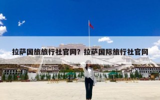 拉萨国旅旅行社官网？拉萨国际旅行社官网