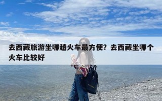 去西藏旅游坐哪趟火车最方便？去西藏坐哪个火车比较好