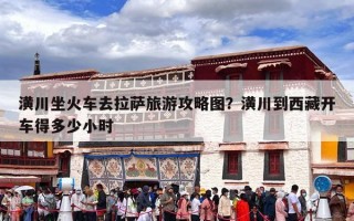 潢川坐火车去拉萨旅游攻略图？潢川到西藏开车得多少小时