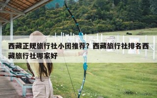 西藏正规旅行社小团推荐？西藏旅行社排名西藏旅行社哪家好