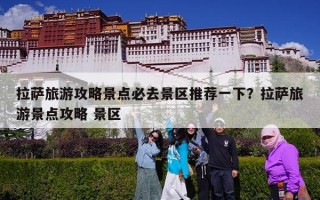 拉萨旅游攻略景点必去景区推荐一下？拉萨旅游景点攻略 景区