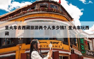 坐火车去西藏旅游两个人多少钱？坐火车玩西藏