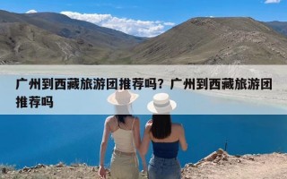 广州到西藏旅游团推荐吗？广州到西藏旅游团推荐吗