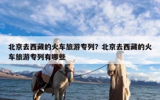 北京去西藏的火车旅游专列？北京去西藏的火车旅游专列有哪些