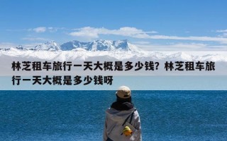 林芝租车旅行一天大概是多少钱？林芝租车旅行一天大概是多少钱呀