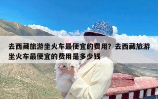 去西藏旅游坐火车最便宜的费用？去西藏旅游坐火车最便宜的费用是多少钱