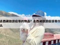 去西藏旅游应带的物品？去西藏旅游应该带什么