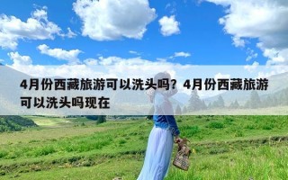 4月份西藏旅游可以洗头吗？4月份西藏旅游可以洗头吗现在