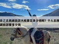 自己去西藏旅游大概要花多少钱呢？个人去西藏旅游要多少钱