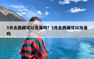 5月去西藏可以洗澡吗？5月去西藏可以洗澡吗