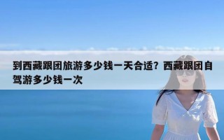 到西藏跟团旅游多少钱一天合适？西藏跟团自驾游多少钱一次