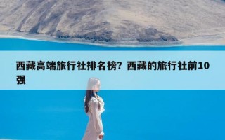 西藏高端旅行社排名榜？西藏的旅行社前10强