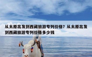 从太原出发到西藏旅游专列价格？从太原出发到西藏旅游专列价格多少钱