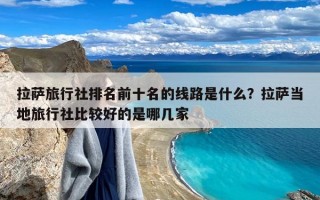 拉萨旅行社排名前十名的线路是什么？拉萨当地旅行社比较好的是哪几家