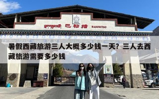 暑假西藏旅游三人大概多少钱一天？三人去西藏旅游需要多少钱