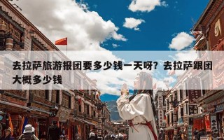 去拉萨旅游报团要多少钱一天呀？去拉萨跟团大概多少钱