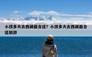 小孩多大去西藏最合适？小孩多大去西藏最合适旅游