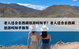 老人适合去西藏旅游吗知乎？老人适合去西藏旅游吗知乎推荐