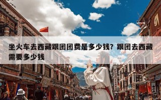 坐火车去西藏跟团团费是多少钱？跟团去西藏需要多少钱