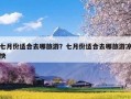 七月份适合去哪旅游？七月份适合去哪旅游凉快