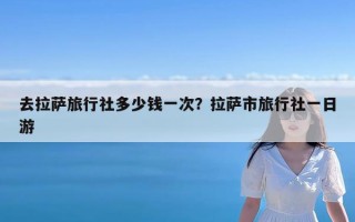 去拉萨旅行社多少钱一次？拉萨市旅行社一日游