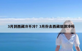 3月到西藏冷不冷？3月份去西藏旅游冷吗