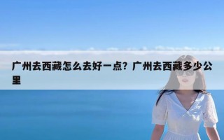 广州去西藏怎么去好一点？广州去西藏多少公里