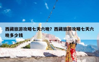 西藏旅游攻略七天六晚？西藏旅游攻略七天六晚多少钱