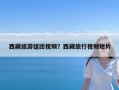 西藏旅游组团视频？西藏旅行视频短片