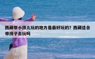 西藏带小孩儿玩的地方是最好玩的？西藏适合带孩子去玩吗