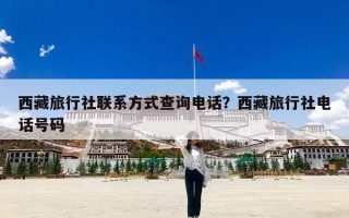 西藏旅行社联系方式查询电话？西藏旅行社电话号码