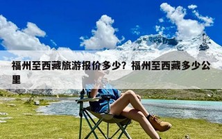 福州至西藏旅游报价多少？福州至西藏多少公里