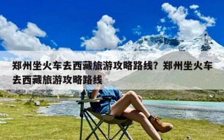 郑州坐火车去西藏旅游攻略路线？郑州坐火车去西藏旅游攻略路线