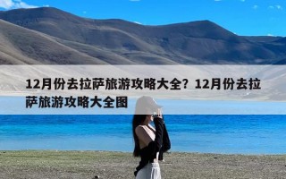 12月份去拉萨旅游攻略大全？12月份去拉萨旅游攻略大全图