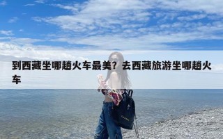 到西藏坐哪趟火车最美？去西藏旅游坐哪趟火车