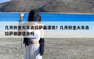 几月份坐火车去拉萨最漂亮？几月份坐火车去拉萨旅游适合吗