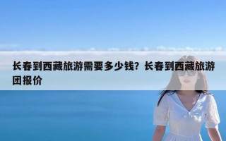 长春到西藏旅游需要多少钱？长春到西藏旅游团报价