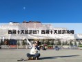 西藏十天旅游团？西藏十天旅游攻略