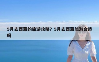 5月去西藏的旅游攻略？5月去西藏旅游合适吗